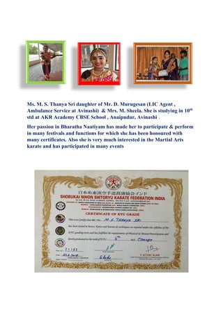 Ms. M. S. Thanya Sri daughter of Mr. D. Murugesan (LIC Agent ,
Ambulance Service at Avinashi) & Mrs. M. Sheela. She is studying in 10th
std at AKR Academy CBSE School , Anaipudur, Avinashi .
Her passion in Bharatha Naatiyam has made her to participate & perform
in many festivals and functions for which she has been honoured with
many certificates. Also she is very much interested in the Martial Arts
karate and has participated in many events
 
