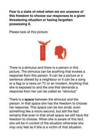 Fear is a state of mind when we are unaware of
this freedom to choose our responses to a given
threatening situation or having forgotten
possessing it.
Please look at this picture:

There is a stimulus and there is a person in this
picture. The stimulus can be anything that evokes a
response from this person. It can be a picture or a
sentence uttered by a neighbour or it can be a song
or a flag or a news on TV or an incident. Anything that
she is exposed to and the one that demands a
response from her can be called as “stimulus” 

There is a space between the stimulus and the
person. In that space she has the freedom to choose
her response. This space can be too small, even
something like a micro second, but still the fact
remains that even in that small space we still have the
freedom to choose. When she is aware of this fact,
she will be in control of the situation otherwise she
may only feel as if she is a victim of that situation. 

 