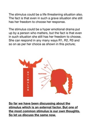 The stimulus could be a life threatening situation also.
The fact is that even in such a grave situation she still
has her freedom to choose her response. 

The stimulus could be a hyper emotional drama put
up by a person who matters, but the fact is that even
in such situation she still has her freedom to choose.
She can respond in any many ways R1, R2, R3 and
so on as per her choice as shown in this picture;



So far we have been discussing about the
stimulus which is an external factor. But one of
the most common stimulus is our own thoughts.
So let us discuss the same now.
 