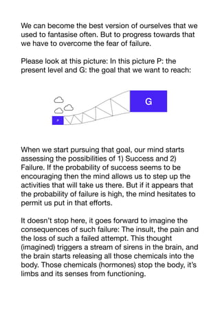 We can become the best version of ourselves that we
used to fantasise often. But to progress towards that
we have to overcome the fear of failure. 

Please look at this picture: In this picture P: the
present level and G: the goal that we want to reach:

When we start pursuing that goal, our mind starts
assessing the possibilities of 1) Success and 2)
Failure. If the probability of success seems to be
encouraging then the mind allows us to step up the
activities that will take us there. But if it appears that
the probability of failure is high, the mind hesitates to
permit us put in that eﬀorts. 

It doesn’t stop here, it goes forward to imagine the
consequences of such failure: The insult, the pain and
the loss of such a failed attempt. This thought
(imagined) triggers a stream of sirens in the brain, and
the brain starts releasing all those chemicals into the
body. Those chemicals (hormones) stop the body, it’s
limbs and its senses from functioning. 

 