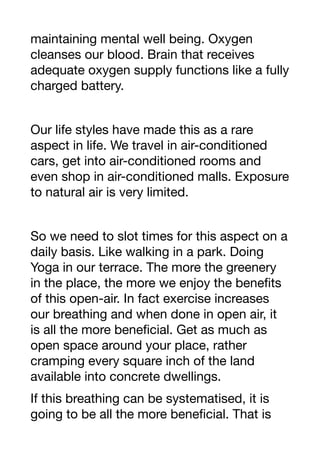 maintaining mental well being. Oxygen
cleanses our blood. Brain that receives
adequate oxygen supply functions like a fully
charged battery.
Our life styles have made this as a rare
aspect in life. We travel in air-conditioned
cars, get into air-conditioned rooms and
even shop in air-conditioned malls. Exposure
to natural air is very limited.
So we need to slot times for this aspect on a
daily basis. Like walking in a park. Doing
Yoga in our terrace. The more the greenery
in the place, the more we enjoy the benefits
of this open-air. In fact exercise increases
our breathing and when done in open air, it
is all the more beneficial. Get as much as
open space around your place, rather
cramping every square inch of the land
available into concrete dwellings.
If this breathing can be systematised, it is
going to be all the more beneficial. That is
 