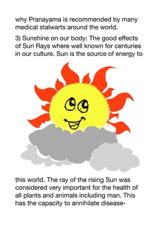 why Pranayama is recommended by many
medical stalwarts around the world.
3) Sunshine on our body: The good eﬀects
of Sun Rays where well known for centuries
in our culture. Sun is the source of energy to
this world. The ray of the rising Sun was
considered very important for the health of
all plants and animals including man. This
has the capacity to annihilate disease-
 