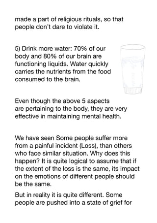 made a part of religious rituals, so that
people don’t dare to violate it.
5) Drink more water: 70% of our
body and 80% of our brain are
functioning liquids. Water quickly
carries the nutrients from the food
consumed to the brain.
Even though the above 5 aspects
are pertaining to the body, they are very
eﬀective in maintaining mental health.
We have seen Some people suﬀer more
from a painful incident (Loss), than others
who face similar situation. Why does this
happen? It is quite logical to assume that if
the extent of the loss is the same, its impact
on the emotions of diﬀerent people should
be the same.
But in reality it is quite diﬀerent. Some
people are pushed into a state of grief for
 