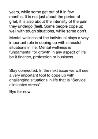 years, while some get out of it in few
months. It is not just about the period of
grief, it is also about the intensity of the pain
they undergo (feel). Some people cope up
well with tough situations, while some don’t.
Mental wellness of the individual plays a very
important role in coping up with stressful
situations in life. Mental wellness is
fundamental for growth in any aspect of life
be it finance, profession or business.
Stay connected. In the next issue we will see
a very important tool to cope up with
challenging situations in life that is “Service
eliminates stress”.
Bye for now.
 