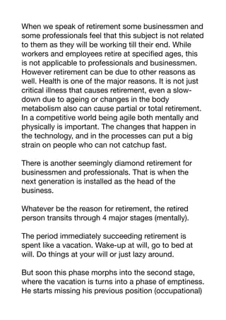 When we speak of retirement some businessmen and
some professionals feel that this subject is not related
to them as they will be working till their end. While
workers and employees retire at specified ages, this
is not applicable to professionals and businessmen.
However retirement can be due to other reasons as
well. Health is one of the major reasons. It is not just
critical illness that causes retirement, even a slow-
down due to ageing or changes in the body
metabolism also can cause partial or total retirement.
In a competitive world being agile both mentally and
physically is important. The changes that happen in
the technology, and in the processes can put a big
strain on people who can not catchup fast.
There is another seemingly diamond retirement for
businessmen and professionals. That is when the
next generation is installed as the head of the
business.
Whatever be the reason for retirement, the retired
person transits through 4 major stages (mentally).
The period immediately succeeding retirement is
spent like a vacation. Wake-up at will, go to bed at
will. Do things at your will or just lazy around.
But soon this phase morphs into the second stage,
where the vacation is turns into a phase of emptiness.
He starts missing his previous position (occupational)
 