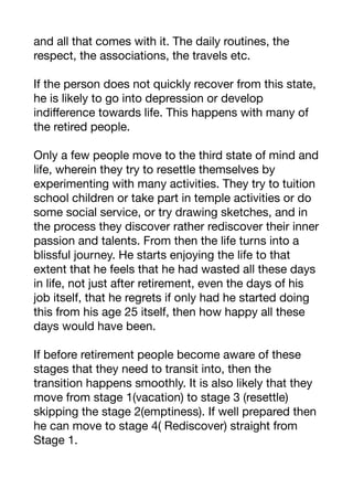 and all that comes with it. The daily routines, the
respect, the associations, the travels etc.
If the person does not quickly recover from this state,
he is likely to go into depression or develop
indiﬀerence towards life. This happens with many of
the retired people.
Only a few people move to the third state of mind and
life, wherein they try to resettle themselves by
experimenting with many activities. They try to tuition
school children or take part in temple activities or do
some social service, or try drawing sketches, and in
the process they discover rather rediscover their inner
passion and talents. From then the life turns into a
blissful journey. He starts enjoying the life to that
extent that he feels that he had wasted all these days
in life, not just after retirement, even the days of his
job itself, that he regrets if only had he started doing
this from his age 25 itself, then how happy all these
days would have been.
If before retirement people become aware of these
stages that they need to transit into, then the
transition happens smoothly. It is also likely that they
move from stage 1(vacation) to stage 3 (resettle)
skipping the stage 2(emptiness). If well prepared then
he can move to stage 4( Rediscover) straight from
Stage 1.
 