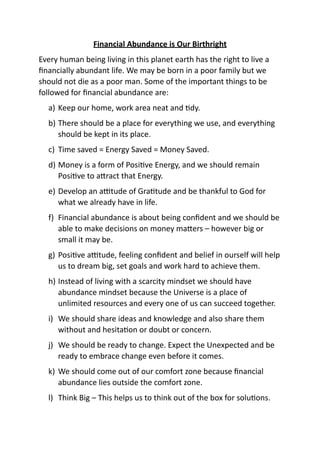 Financial Abundance is Our Birthright
Every human being living in this planet earth has the right to live a
ﬁnancially abundant life. We may be born in a poor family but we
should not die as a poor man. Some of the important things to be
followed for ﬁnancial abundance are:
a) Keep our home, work area neat and Ady.
b) There should be a place for everything we use, and everything
should be kept in its place.
c) Time saved = Energy Saved = Money Saved.
d) Money is a form of PosiAve Energy, and we should remain
PosiAve to aFract that Energy.
e) Develop an aHtude of GraAtude and be thankful to God for
what we already have in life.
f) Financial abundance is about being conﬁdent and we should be
able to make decisions on money maFers – however big or
small it may be.
g) PosiAve aHtude, feeling conﬁdent and belief in ourself will help
us to dream big, set goals and work hard to achieve them.
h) Instead of living with a scarcity mindset we should have
abundance mindset because the Universe is a place of
unlimited resources and every one of us can succeed together.
i) We should share ideas and knowledge and also share them
without and hesitaAon or doubt or concern.
j) We should be ready to change. Expect the Unexpected and be
ready to embrace change even before it comes.
k) We should come out of our comfort zone because ﬁnancial
abundance lies outside the comfort zone.
l) Think Big – This helps us to think out of the box for soluAons.
 
