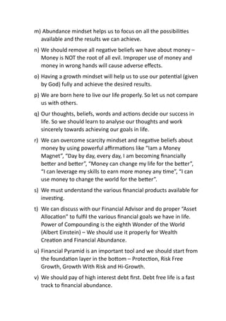 m) Abundance mindset helps us to focus on all the possibiliAes
available and the results we can achieve.
n) We should remove all negaAve beliefs we have about money –
Money is NOT the root of all evil. Improper use of money and
money in wrong hands will cause adverse eﬀects.
o) Having a growth mindset will help us to use our potenAal (given
by God) fully and achieve the desired results.
p) We are born here to live our life properly. So let us not compare
us with others.
q) Our thoughts, beliefs, words and acAons decide our success in
life. So we should learn to analyse our thoughts and work
sincerely towards achieving our goals in life.
r) We can overcome scarcity mindset and negaAve beliefs about
money by using powerful aﬃrmaAons like “Iam a Money
Magnet”, “Day by day, every day, I am becoming ﬁnancially
beFer and beFer”, “Money can change my life for the beFer”,
“I can leverage my skills to earn more money any Ame”, “I can
use money to change the world for the beFer”.
s) We must understand the various ﬁnancial products available for
invesAng.
t) We can discuss with our Financial Advisor and do proper “Asset
AllocaAon” to fulﬁl the various ﬁnancial goals we have in life.
Power of Compounding is the eighth Wonder of the World
(Albert Einstein) – We should use it properly for Wealth
CreaAon and Financial Abundance.
u) Financial Pyramid is an important tool and we should start from
the foundaAon layer in the boFom – ProtecAon, Risk Free
Growth, Growth With Risk and Hi-Growth.
v) We should pay of high interest debt ﬁrst. Debt free life is a fast
track to ﬁnancial abundance.
 