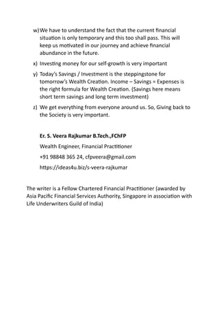 w)We have to understand the fact that the current ﬁnancial
situaAon is only temporary and this too shall pass. This will
keep us moAvated in our journey and achieve ﬁnancial
abundance in the future.
x) InvesAng money for our self-growth is very important
y) Today’s Savings / Investment is the steppingstone for
tomorrow’s Wealth CreaAon. Income – Savings = Expenses is
the right formula for Wealth CreaAon. (Savings here means
short term savings and long term investment)
z) We get everything from everyone around us. So, Giving back to
the Society is very important.
Er. S. Veera Rajkumar B.Tech.,FChFP
Wealth Engineer, Financial PracAAoner
+91 98848 365 24, cfpveera@gmail.com
hFps://ideas4u.biz/s-veera-rajkumar
The writer is a Fellow Chartered Financial PracAAoner (awarded by
Asia Paciﬁc Financial Services Authority, Singapore in associaAon with
Life Underwriters Guild of India)
 
