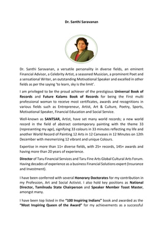 Dr. Santhi Saravanan
Dr. Santhi Saravanan, a versatile personality in diverse fields, an eminent
Financial Advisor, a Celebrity Artist, a seasoned Musician, a prominent Poet and
a sensational Writer, an outstanding Motivational Speaker and excelled in other
fields as per the saying ‘to learn, sky is the limit’.
I am privileged to be the proud achiever of the prestigious Universal Book of
Records and Future Kalams Book of Records for being the First multi
professional woman to receive most certificates, awards and recognitions in
various fields such as Entrepreneur, Artist, Art & Culture, Poetry, Sports,
Motivational Speaker, Financial Education and Social Service.
Well-known as SANTSAR, Artist, have set many world records; a new world
record in the field of abstract contemporary painting with the theme 33
(representing my age), signifying 33 colours in 33 minutes reflecting my life and
another World Record of Painting 12 Arts in 12 Canvases in 12 Minutes on 12th
December with mesmerizing 12 vibrant and unique Colours.
Expertise in more than 11+ diverse fields, with 25+ records, 145+ awards and
having more than 20 years of experience.
Director of Taru Financial Services and Taru Fine Arts Global Cultural Arts Forum.
Having decades of experience as a business Financial Solutions expert (Insurance
and Investment).
I have been conferred with several Honorary Doctorates for my contribution in
my Profession, Art and Social Activist. I also hold key positions as National
Director, Tamilnadu State Chairperson and Speaker Member Toast Master,
amongst many.
I have been top listed in the “100 Inspiring Indians” book and awarded as the
“Most Inspiring Queen of the Award” for my achievements as a successful
 
