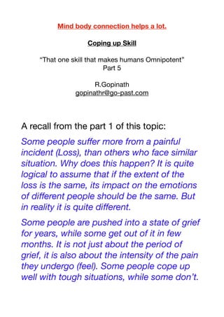 Mind body connection helps a lot.
Coping up Skill
“That one skill that makes humans Omnipotent”
Part 5
R.Gopinath
gopinathr@go-past.com
A recall from the part 1 of this topic:
Some people suﬀer more from a painful
incident (Loss), than others who face similar
situation. Why does this happen? It is quite
logical to assume that if the extent of the
loss is the same, its impact on the emotions
of diﬀerent people should be the same. But
in reality it is quite diﬀerent.
Some people are pushed into a state of grief
for years, while some get out of it in few
months. It is not just about the period of
grief, it is also about the intensity of the pain
they undergo (feel). Some people cope up
well with tough situations, while some don’t.
 