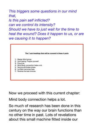 This triggers some questions in our mind
that,
Is this pain self inflicted?
can we control its intensity?
Should we have to just wait for the time to
heal the wound? Does it happen to us, or are
we causing it to happen?
Now we proceed with this current chapter:
Mind body connection helps a lot.
So much of research has been done in this
century on the way our brain functions than
no other time in past. Lots of revelations
about this small machine fitted inside our
 