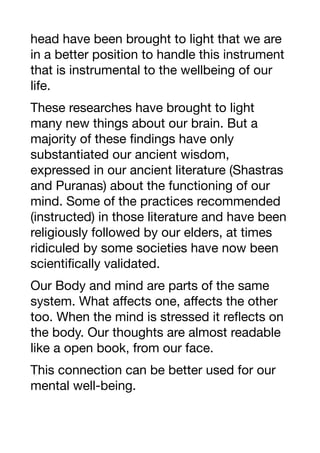 head have been brought to light that we are
in a better position to handle this instrument
that is instrumental to the wellbeing of our
life.
These researches have brought to light
many new things about our brain. But a
majority of these findings have only
substantiated our ancient wisdom,
expressed in our ancient literature (Shastras
and Puranas) about the functioning of our
mind. Some of the practices recommended
(instructed) in those literature and have been
religiously followed by our elders, at times
ridiculed by some societies have now been
scientifically validated.
Our Body and mind are parts of the same
system. What aﬀects one, aﬀects the other
too. When the mind is stressed it reflects on
the body. Our thoughts are almost readable
like a open book, from our face.
This connection can be better used for our
mental well-being.
 