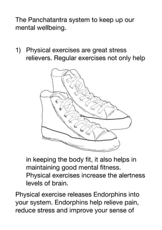 The Panchatantra system to keep up our
mental wellbeing.
1) Physical exercises are great stress
relievers. Regular exercises not only help
in keeping the body fit, it also helps in
maintaining good mental fitness.
Physical exercises increase the alertness
levels of brain.
Physical exercise releases Endorphins into
your system. Endorphins help relieve pain,
reduce stress and improve your sense of
 
