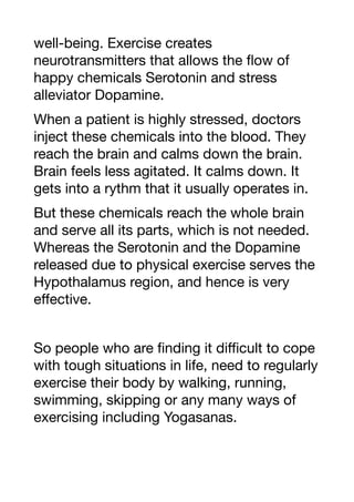 well-being. Exercise creates
neurotransmitters that allows the flow of
happy chemicals Serotonin and stress
alleviator Dopamine.
When a patient is highly stressed, doctors
inject these chemicals into the blood. They
reach the brain and calms down the brain.
Brain feels less agitated. It calms down. It
gets into a rythm that it usually operates in.
But these chemicals reach the whole brain
and serve all its parts, which is not needed.
Whereas the Serotonin and the Dopamine
released due to physical exercise serves the
Hypothalamus region, and hence is very
eﬀective.
So people who are finding it diﬃcult to cope
with tough situations in life, need to regularly
exercise their body by walking, running,
swimming, skipping or any many ways of
exercising including Yogasanas.
 