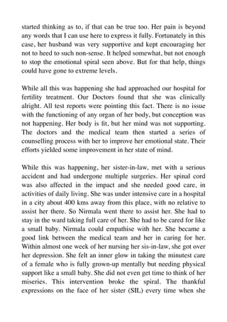 started thinking as to, if that can be true too. Her pain is beyond
any words that I can use here to express it fully. Fortunately in this
case, her husband was very supportive and kept encouraging her
not to heed to such non-sense. It helped somewhat, but not enough
to stop the emotional spiral seen above. But for that help, things
could have gone to extreme levels.
While all this was happening she had approached our hospital for
fertility treatment. Our Doctors found that she was clinically
alright. All test reports were pointing this fact. There is no issue
with the functioning of any organ of her body, but conception was
not happening. Her body is
fi
t, but her mind was not supporting.
The doctors and the medical team then started a series of
counselling process with her to improve her emotional state. Their
efforts yielded some improvement in her state of mind.
While this was happening, her sister-in-law, met with a serious
accident and had undergone multiple surgeries. Her spinal cord
was also affected in the impact and she needed good care, in
activities of daily living. She was under intensive care in a hospital
in a city about 400 kms away from this place, with no relative to
assist her there. So Nirmala went there to assist her. She had to
stay in the ward taking full care of her. She had to be cared for like
a small baby. Nirmala could empathise with her. She became a
good link between the medical team and her in caring for her.
Within almost one week of her nursing her sis-in-law, she got over
her depression. She felt an inner glow in taking the minutest care
of a female who is fully grown-up mentally but needing physical
support like a small baby. She did not even get time to think of her
miseries. This intervention broke the spiral. The thankful
expressions on the face of her sister (SIL) every time when she
 