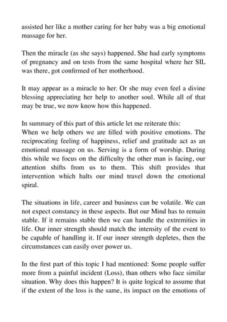 assisted her like a mother caring for her baby was a big emotional
massage for her.
Then the miracle (as she says) happened. She had early symptoms
of pregnancy and on tests from the same hospital where her SIL
was there, got con
fi
rmed of her motherhood.
It may appear as a miracle to her. Or she may even feel a divine
blessing appreciating her help to another soul. While all of that
may be true, we now know how this happened.
In summary of this part of this article let me reiterate this:
When we help others we are
fi
lled with positive emotions. The
reciprocating feeling of happiness, relief and gratitude act as an
emotional massage on us. Serving is a form of worship. During
this while we focus on the dif
fi
culty the other man is facing, our
attention shifts from us to them. This shift provides that
intervention which halts our mind travel down the emotional
spiral.
The situations in life, career and business can be volatile. We can
not expect constancy in these aspects. But our Mind has to remain
stable. If it remains stable then we can handle the extremities in
life. Our inner strength should match the intensity of the event to
be capable of handling it. If our inner strength depletes, then the
circumstances can easily over power us.
In the
fi
rst part of this topic I had mentioned: Some people suffer
more from a painful incident (Loss), than others who face similar
situation. Why does this happen? It is quite logical to assume that
if the extent of the loss is the same, its impact on the emotions of
 