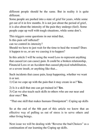 different people should be the same. But in reality it is quite
different.
Some people are pushed into a state of grief for years, while some
get out of it in few months. It is not just about the period of grief,
it is also about the intensity of the pain they undergo (feel). Some
people cope up well with tough situations, while some don’t.
This triggers some questions in our mind that,
Is this pain self in
fl
icted?
can we control its intensity?
Should we have to just wait for the time to heal the wound? Does
it happen to us, or are we causing it to happen?
In this article I will be using the word Loss to represent anything
that caused (or can cause) pain. It could be a broken relationship,
Financial Loss or an Accident that caused physical rehabilitation,
or a severe insult, or anything like that...
Such incidents that cause pain, keep happening, whether we want
it or not.
1) Can we cope up with the pain that it may create in us? Yes.
2) Is it a skill that one can get trained in? Yes.
3) Can we also teach such skills to others who are our near and
dear ones? Yes.
“That one skill that makes humans Omnipotent”: Coping up skills
So at the end of the 6th part of this article we know that an
effective way of pulling us out of stress is to serve others and
other living beings.
Next issue we will be dealing with “Reverse the bad Choices” as a
continuation of our learning the Coping up skills.
 