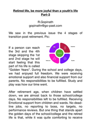 Retired life, be more joyful than a youth’s life
Part-3
R.Gopinath
gopinathr@go-past.com
We saw in the previous issue the 4 stages of
transition post retirement. Pic:
If a person can reach
the 3rd and the 4th
stage skipping the 1st
and 2nd stage he will
start feeling that this
part of his life is called
“Golden Years”. During the school and college days,
we had enjoyed full freedom. We were receiving
emotional support and also
fi
nancial support from our
parents. No responsibilities to be ful
fi
lled. Study and
play was how our time went.
After retirement age, when children have settled
down, we are almost back to those school/college
days. No responsibilities left to be ful
fi
lled. Receiving
Emotional support from children and wards. No dead-
line jobs, no reporting to boss, no targets, no
performance reviews. But one thing that stands apart
the golden days of the school/college and the retired
life is that, while it was quite comforting to receive
 