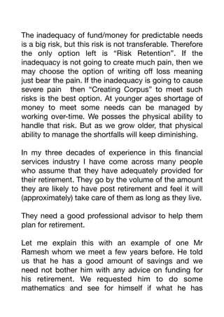 The inadequacy of fund/money for predictable needs
is a big risk, but this risk is not transferable. Therefore
the only option left is “Risk Retention”. If the
inadequacy is not going to create much pain, then we
may choose the option of writing o
ff
loss meaning
just bear the pain. If the inadequacy is going to cause
severe pain then “Creating Corpus” to meet such
risks is the best option. At younger ages shortage of
money to meet some needs can be managed by
working over-time. We posses the physical ability to
handle that risk. But as we grow older, that physical
ability to manage the shortfalls will keep diminishing.
In my three decades of experience in this
fi
nancial
services industry I have come across many people
who assume that they have adequately provided for
their retirement. They go by the volume of the amount
they are likely to have post retirement and feel it will
(approximately) take care of them as long as they live.
They need a good professional advisor to help them
plan for retirement.
Let me explain this with an example of one Mr
Ramesh whom we meet a few years before. He told
us that he has a good amount of savings and we
need not bother him with any advice on funding for
his retirement. We requested him to do some
mathematics and see for himself if what he has
 