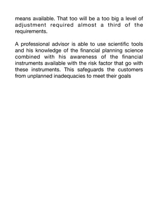 means available. That too will be a too big a level of
adjustment required almost a third of the
requirements.
A professional advisor is able to use scienti
fi
c tools
and his knowledge of the
fi
nancial planning science
combined with his awareness of the
fi
nancial
instruments available with the risk factor that go with
these instruments. This safeguards the customers
from unplanned inadequacies to meet their goals
 