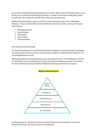 As a humanist, Maslow believed that people have an inborn desire to be self-actualised, that is, to be
all they can. To achieve this ultimate goal, however, a number of more basic needs (lower order)
must be met. This includes the need for food, safety, love and self-esteem.
Maslow believed that these needs are similar to instincts and play a major role in Motivating
Behaviour. There are 5(five) different levels of Maslow’s hierarchy of needs, starting at the lowest
level known as
1. Physiological needs
2. Security needs
3. Social needs
4. Esteem needs
5. Self-actualization.
Our hierarchy of financial needs-
As a financial professional we will all eventually need to engage in a conversation about developing
an income stream that lasts as long as we do and that outpaces the inflation that threatens to “rot”
our nest egg slowly but surely.
While doing retirement planning the best way to accomplish the task is to work Maslow’s Hierarchy
of needs (with money in mind) and work through the process of designing a stream of income for
life. We can develop a financial rendition of Maslow’s Hierarchy of needs for this purpose.
Maslow Linked Retirement
For the purposes of a retirement income let us take the liberty of renaming all the needs that
Maslow mentioned in the theory of human motivation like
 