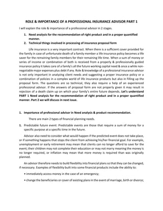 ROLE & IMPORTANCE OF A PROFESSIONAL INSURANCE ADVISOR PART 1
I will explain the role & importance of a professional advisor in 2 stages.
1. Need analysis for the recommendation of right product and in a proper quantified
manner.
2. Technical things involved in processing of insurance proposal form
Life insurance is a very important contract. When there is a sufficient cover provided for
the family in case of unfortunate death of a family member a life insurance policy becomes a life
saver for the remaining family members for their remaining life time. When a sum of money or
series of income or combination of both is received from a properly & professionally guided
insurance policy it takes care of a family’s all the future working capital need & once a while non-
negotiable major expenses plus debt if any. Role & knowledge of a professional insurance advisor
is not only important in analyzing client needs and suggesting a proper insurance policy or a
combination of policies in a complex world of life insurance products but also in filling up the
proposal form. The questions are so technical, they also require a help of an experienced
professional advisor. If the answers of proposal form are not properly given it may result in
rejection of a death claim up on which your family’s entire future depends. Let’s understand
PART 1 Need analysis for the recommendation of right product and in a proper quantified
manner. Part 2 we will discuss in next issue.
1. Importance of professional advisor in Need analysis & product recommendation.
There are main 2 types of financial planning needs.
1. Predictable future event: Predictable events are those that require a sum of money for a
specific purpose at a specific time in the future.
Advisor also need to consider what would happen if the predicted event does not take place,
or if something happens that stops the client from achieving his/her financial goal. For example,
unemployment or early retirement may mean that clients can no longer afford to save for the
event; their children may not complete their education or may not marry meaning the money is
no longer required, or inflation may mean that more money is required than was originally
planned.
An advisor therefore needs to build flexibility into financial plans so that they can be changed,
if necessary. Examples of flexibility built into some financial products include the ability to:
• immediately access money in the case of an emergency;
• change the beneficiaries or cover of existing plans in the event of marriage, birth or divorce;
 