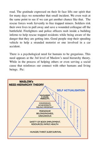 road. The gratitude expressed on their lit face lifts our spirit that
for many days we remember that small incident. We even wait at
the same point to see if we can get another chance like that. The
rescue forces work fervently to free trapped miners. Soldiers risk
their own lives to pull away and save a wounded colleague off the
battle
fi
eld. Fire
fi
ghters and police of
fi
cers rush inside a building
inferno to help rescue trapped residents while being aware of the
danger that they are getting into. Good people stop their speeding
vehicle to help a stranded motorist or one involved in a car
accident.
There is a psychological need for humans to be gregarious. This
need appears at the 3rd level of Maslow’s need hierarchy theory.
While in the process of helping others or even serving a social
cause that reinforces our connect with other humans and living
beings. Pic:
 