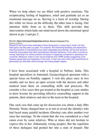 When we help others we are
fi
lled with positive emotions. The
reciprocating feeling of happiness, relief and gratitude act as an
emotional massage on us. Serving is a form of worship. During
this while we focus on the dif
fi
culty the other man is facing. Our
attention shifts from us to them. This shift provides that
intervention which halts our mind travel down the emotional spiral
shown in pic 1 and pic 2.
Source: https://www.psychologytoday.com/us: Marianna Pogosyan Ph.D.
Between Cultures
Research has found many examples of how doing good, in ways big or small, not only
feels good, but also does us good. For instance, the well-being-boosting and depression-
lowering bene
fi
ts of volunteering have been repeatedly documented. As has the sense of
meaning and purpose that often accompanies altruistic behaviour. Even when it comes to
money, spending it on others predicts increases in happiness compared to spending it on
ourselves. Moreover, there is now neural evidence from FMRI studies suggesting a link
between generosity and happiness in the brain. In fact, the mere intent and commitment to
generosity can stimulate neural change and make people happier.
I have been associated with a hospital in Nellore, India. This
hospital specialises in Antenatal, Gynaecological spectrum with a
special focus on Fertility support. I visit this place once in two
months and we have an open session with the doctors and other
medical team there on counselling skills and processes. We
consider a few cases that got treated at the hospital as case studies
to draw lessons for providing effective counselling support to the
patients, their relatives and also to the team in the hospital.
One such case that came up for discussion was about a lady (Mrs
Nirmala: Name changed here as to not to reveal the identity) who
had faced many painful incidents (Destiny) one after another ever
since her marriage. To the extent that she was considered as a bad
omen even by some relatives. Who at times did not hesitate to
express this to her. (Inhumanly wrong people). But the repetition
of these dialogues had pushed her into a state of despair. She
 