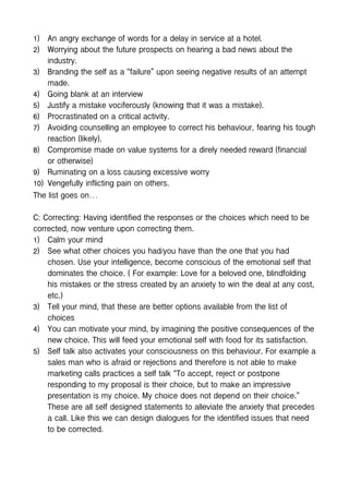 1) An angry exchange of words for a delay in service at a hotel.
2) Worrying about the future prospects on hearing a bad news about the
industry.
3) Branding the self as a “failure” upon seeing negative results of an attempt
made.
4) Going blank at an interview
5) Justify a mistake vociferously (knowing that it was a mistake).
6) Procrastinated on a critical activity.
7) Avoiding counselling an employee to correct his behaviour, fearing his tough
reaction (likely).
8) Compromise made on value systems for a direly needed reward (financial
or otherwise)
9) Ruminating on a loss causing excessive worry
10) Vengefully inflicting pain on others.
The list goes on…
C: Correcting: Having identified the responses or the choices which need to be
corrected, now venture upon correcting them.
1) Calm your mind
2) See what other choices you had/you have than the one that you had
chosen. Use your intelligence, become conscious of the emotional self that
dominates the choice. ( For example: Love for a beloved one, blindfolding
his mistakes or the stress created by an anxiety to win the deal at any cost,
etc.)
3) Tell your mind, that these are better options available from the list of
choices
4) You can motivate your mind, by imagining the positive consequences of the
new choice. This will feed your emotional self with food for its satisfaction.
5) Self talk also activates your consciousness on this behaviour. For example a
sales man who is afraid or rejections and therefore is not able to make
marketing calls practices a self talk “To accept, reject or postpone
responding to my proposal is their choice, but to make an impressive
presentation is my choice. My choice does not depend on their choice.”
These are all self designed statements to alleviate the anxiety that precedes
a call. Like this we can design dialogues for the identified issues that need
to be corrected.
 