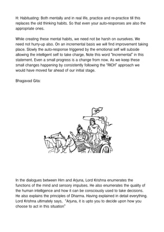 H: Habituating: Both mentally and in real life, practice and re-practice till this
replaces the old thinking habits. So that even your auto-responses are also the
appropriate ones.
While creating these mental habits, we need not be harsh on ourselves. We
need not hurry-up also. On an incremental basis we will find improvement taking
place. Slowly the auto-response triggered by the emotional self will subside
allowing the intelligent self to take charge. Note this word “Incremental” in this
statement. Even a small progress is a change from now. As we keep these
small changes happening by consistently following the “RICH” approach we
would have moved far ahead of our initial stage.
Bhagavad Gita:
In the dialogues between Him and Arjuna, Lord Krishna enumerates the
functions of the mind and sensory impulses. He also enumerates the quality of
the human intelligence and how it can be consciously used to take decisions.
He also explains the principles of Dharma. Having explained in detail everything.
Lord Krishna ultimately says, “Arjuna, it is upto you to decide upon how you
choose to act in this situation”
 