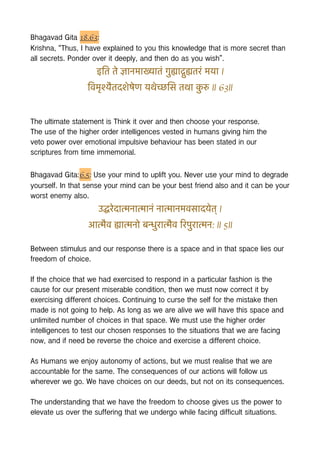 Bhagavad Gita 18.63:
Krishna, “Thus, I have explained to you this knowledge that is more secret than
all secrets. Ponder over it deeply, and then do as you wish”.
इित ते ज्ञानमाख्यातं गुह्याद्गुह्यतरं मया |
िवमृश्यैतदशेषेण यथेच्छिस तथा क
ु रु || 63||
The ultimate statement is Think it over and then choose your response.
The use of the higher order intelligences vested in humans giving him the
veto power over emotional impulsive behaviour has been stated in our
scriptures from time immemorial.
Bhagavad Gita:6.5: Use your mind to uplift you. Never use your mind to degrade
yourself. In that sense your mind can be your best friend also and it can be your
worst enemy also.
उद्धरेदात्मनात्मानं नात्मानमवसादयेत् |
आत्मैव ह्यात्मनो बन्धुरात्मैव िरपुरात्मन: || 5||
Between stimulus and our response there is a space and in that space lies our
freedom of choice.
If the choice that we had exercised to respond in a particular fashion is the
cause for our present miserable condition, then we must now correct it by
exercising different choices. Continuing to curse the self for the mistake then
made is not going to help. As long as we are alive we will have this space and
unlimited number of choices in that space. We must use the higher order
intelligences to test our chosen responses to the situations that we are facing
now, and if need be reverse the choice and exercise a different choice.
As Humans we enjoy autonomy of actions, but we must realise that we are
accountable for the same. The consequences of our actions will follow us
wherever we go. We have choices on our deeds, but not on its consequences.
The understanding that we have the freedom to choose gives us the power to
elevate us over the suffering that we undergo while facing difficult situations.
 