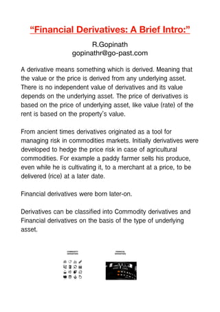 “Financial Derivatives: A Brief Intro:”
R.Gopinath
gopinathr@go-past.com
A derivative means something which is derived. Meaning that
the value or the price is derived from any underlying asset.
There is no independent value of derivatives and its value
depends on the underlying asset. The price of derivatives is
based on the price of underlying asset, like value (rate) of the
rent is based on the property’s value.
From ancient times derivatives originated as a tool for
managing risk in commodities markets. Initially derivatives were
developed to hedge the price risk in case of agricultural
commodities. For example a paddy farmer sells his produce,
even while he is cultivating it, to a merchant at a price, to be
delivered (rice) at a later date.
Financial derivatives were born later-on.
Derivatives can be classified into Commodity derivatives and
Financial derivatives on the basis of the type of underlying
asset.
 