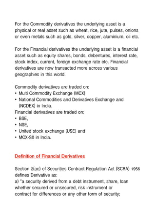 For the Commodity derivatives the underlying asset is a
physical or real asset such as wheat, rice, jute, pulses, onions
or even metals such as gold, silver, copper, aluminium, oil etc.
For the Financial derivatives the underlying asset is a financial
asset such as equity shares, bonds, debentures, interest rate,
stock index, current, foreign exchange rate etc. Financial
derivatives are now transacted more across various
geographies in this world.
Commodity derivatives are traded on:
• Multi Commodity Exchange (MCX)
• National Commodities and Derivatives Exchange and
(NCDEX) in India.
Financial derivatives are traded on:
• BSE,
• NSE,
• United stock exchange (USE) and
• MCX-SX in India.
Definition of Financial Derivatives
Section 2(ac) of Securities Contract Regulation Act (SCRA) 1956
defines Derivative as:
a) “a security derived from a debt instrument, share, loan
whether secured or unsecured, risk instrument or
contract for differences or any other form of security;
 