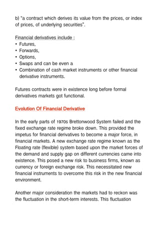 b) “a contract which derives its value from the prices, or index
of prices, of underlying securities”.
Financial derivatives include :
• Futures,
• Forwards,
• Options,
• Swaps and can be even a
• Combination of cash market instruments or other financial
derivative instruments.
Futures contracts were in existence long before formal
derivatives markets got functional.
Evolution Of Financial Derivative
In the early parts of 1970s Brettonwood System failed and the
fixed exchange rate regime broke down. This provided the
impetus for financial derivatives to become a major force, in
financial markets. A new exchange rate regime known as the
Floating rate (flexible) system based upon the market forces of
the demand and supply gap on different currencies came into
existence. This posed a new risk to business firms, known as
currency or foreign exchange risk. This necessitated new
financial instruments to overcome this risk in the new financial
environment.
Another major consideration the markets had to reckon was
the fluctuation in the short-term interests. This fluctuation
 