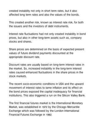 created instability not only in short term rates, but it also
affected long term rates and also the values of the bonds.
This created another risk, known as interest rate risk, for both
the issuers and the investors of debt instruments.
Interest rate fluctuations had not only created instability in bond
prices, but also in other long-term assets such as, company
stocks and shares.
Share prices are determined on the basis of expected present
values of future dividend payments discounted at the
appropriate discount rate.
Discount rates are usually based on long-term interest rates in
the market. So, increased instability in the long-term interest
rates caused enhanced fluctuations in the share prices in the
stock markets.
The recent socio-economic conditions in USA and the upward
movement of interest rates to tame inflation and its effect on
the bond prices exposed the capital inadequacy for financial
institutions. This also triggered a run on the Silicon Valley Bank.
The first financial futures market is the International Monetary
Market, was established in 1972 by the Chicago Mercantile
Exchange which was followed by the London International
Financial Futures Exchange in 1982.
 