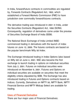 In India, forward/future contracts in commodities are regulated
by, Forwards Contracts (Regulation) Act, 1952, which
established a Forward Markets Commission (FMC) to have
jurisdiction over commodity forward/futures contracts.
The derivative trading was introduced in 2001 in India, under
the Securities Contracts (Regulation) Act, 1956 (SCRA).
Consequently, regulation of derivatives came under the preview
of Securities Exchange Board of India (SEBI).
The National Stock Exchange of India Limited (NSE)
commenced trading in derivatives with the launch of index
futures on June 12, 2000. The futures contracts are based on
the popular benchmark Nifty 50 Index.
The Exchange introduced trading in Index Options (also based
on Nifty 50) on June 4, 2001. NSE also became the first
exchange to launch trading in options on individual securities
from July 2, 2001. Futures on individual securities were
introduced on November 9, 2001. Futures and Options on
individual securities are available on securities that meet the
eligibility criteria stipulated by SEBI. The Exchange has also
introduced trading in Futures and Options contracts based on
Indices. Currently, Derivatives on NIFTY 50, NIFTY Bank, NIFTY
Financial Service and NIFTY Midcap Select are available for
trading.
Uses of Financial Derivative
There are four major uses of Financial Derivatives:
 