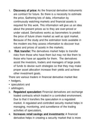 1. Discovery of price: As the financial derivative instruments
are contract for future. So there is a necessity to estimate
the price. Gathering lots of data, information by
continuously watching markets and financial assets is
required for this work. This information will give us an idea
about the present prices as to they are over-priced or
under valued. Derivatives works as barometers to predict
the price of future share market as well as spot market.
Because of the study and the estimation tools available in
the modern era they assess information to discover true
values and prices of assets in the markets.
2. Risk transfer: The derivatives market helps to transfer
risks from those who have them but may not like them to
those who have an appetite for them. The derivatives
assist the investors, traders and managers of large pools
of funds to devise such strategies so that they may make
proper asset allocation increase their yields and achieve
other investment goals.
There are various traders in financial derivative market like:
• hedgers,
• speculators and
• arbitragers.
3. Regulated speculation: Financial derivatives are exchange
traded contracts which traded in a controlled environment.
Due to that it transfers the speculation in a regulated
market. A regulated and controlled security market helps in
managing, monitoring, and surveillance of the trading
activities of speculators,
4. Increases retail savings and investments: A financial
derivative helps in creating a security market that is more
 