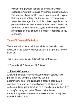 efficient and provides liquidity to the market, which
encourage investors to make investment in share market.
The transfer of risk enables market participants to expand
their volume of activity. Derivatives provide enormous
amount of leverage. It is possible to take large derivative
position with relatively small initial investment. Derivatives
are based on margin trading system where only certain
percentage of total amount of contract is required to pay
as margin.
Types Of Financial Derivative
There are various types of financial derivatives which are
available in the security market for trading as per the need of
investor.
The most commonly used derivatives contracts are:
1) Forwards, 2) Futures and 3) Options.
1) Forward Contracts:
A forward contract is a customized contract between two
parties, where one party agrees to sell and
another party agrees to purchase a specific assets, at a
specified price and for a specified period of time and the
settlement takes place in future on a specific date in the future
at today’s pre-agreed price. These contracts are
traded through over-the-counter market and are mostly non-
standardized contracts.
 