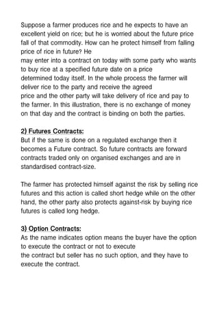 Suppose a farmer produces rice and he expects to have an
excellent yield on rice; but he is worried about the future price
fall of that commodity. How can he protect himself from falling
price of rice in future? He
may enter into a contract on today with some party who wants
to buy rice at a specified future date on a price
determined today itself. In the whole process the farmer will
deliver rice to the party and receive the agreed
price and the other party will take delivery of rice and pay to
the farmer. In this illustration, there is no exchange of money
on that day and the contract is binding on both the parties.
2) Futures Contracts:
But if the same is done on a regulated exchange then it
becomes a Future contract. So future contracts are forward
contracts traded only on organised exchanges and are in
standardised contract-size.
The farmer has protected himself against the risk by selling rice
futures and this action is called short hedge while on the other
hand, the other party also protects against-risk by buying rice
futures is called long hedge.
3) Option Contracts:
As the name indicates option means the buyer have the option
to execute the contract or not to execute
the contract but seller has no such option, and they have to
execute the contract.
 