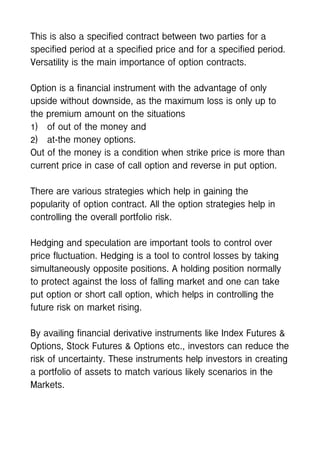 This is also a specified contract between two parties for a
specified period at a specified price and for a specified period.
Versatility is the main importance of option contracts.
Option is a financial instrument with the advantage of only
upside without downside, as the maximum loss is only up to
the premium amount on the situations
1) of out of the money and
2) at-the money options.
Out of the money is a condition when strike price is more than
current price in case of call option and reverse in put option.
There are various strategies which help in gaining the
popularity of option contract. All the option strategies help in
controlling the overall portfolio risk.
Hedging and speculation are important tools to control over
price fluctuation. Hedging is a tool to control losses by taking
simultaneously opposite positions. A holding position normally
to protect against the loss of falling market and one can take
put option or short call option, which helps in controlling the
future risk on market rising.
By availing financial derivative instruments like Index Futures &
Options, Stock Futures & Options etc., investors can reduce the
risk of uncertainty. These instruments help investors in creating
a portfolio of assets to match various likely scenarios in the
Markets.
 