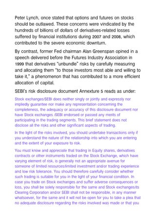 Peter Lynch, once stated that options and futures on stocks
should be outlawed. These concerns were vindicated by the
hundreds of billions of dollars of derivatives-related losses
suffered by financial institutions during 2007 and 2008, which
contributed to the severe economic downturn.
By contrast, former Fed chairman Alan Greenspan opined in a
speech delivered before the Futures Industry Association in
1999 that derivatives “unbundle” risks by carefully measuring
and allocating them “to those investors most able and willing to
take it,” a phenomenon that has contributed to a more efficient
allocation of capital.
SEBI’s risk disclosure document Annexture 5 reads as under:
Stock exchanges/SEBI does neither singly or jointly and expressly nor
impliedly guarantee nor make any representation concerning the
completeness, the adequacy or accuracy of this disclosure document nor
have Stock exchanges /SEBI endorsed or passed any merits of
participating in the trading segments. This brief statement does not
disclose all the risks and other significant aspects of trading.
In the light of the risks involved, you should undertake transactions only if
you understand the nature of the relationship into which you are entering
and the extent of your exposure to risk.
You must know and appreciate that trading in Equity shares, derivatives
contracts or other instruments traded on the Stock Exchange, which have
varying element of risk, is generally not an appropriate avenue for
someone of limited resources/limited investment and/or trading experience
and low risk tolerance. You should therefore carefully consider whether
such trading is suitable for you in the light of your financial condition. In
case you trade on Stock exchanges and suffer adverse consequences or
loss, you shall be solely responsible for the same and Stock exchanges/its
Clearing Corporation and/or SEBI shall not be responsible, in any manner
whatsoever, for the same and it will not be open for you to take a plea that
no adequate disclosure regarding the risks involved was made or that you
 