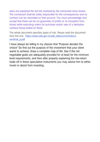 were not explained the full risk involved by the concerned stock broker.
The constituent shall be solely responsible for the consequences and no
contract can be rescinded on that account. You must acknowledge and
accept that there can be no guarantee of profits or no exception from
losses while executing orders for purchase and/or sale of a derivative
contract being traded on Stock
The whole document specifies types of risk. Please read the document
from this link: https://www.sebi.gov.in/sebi_data/commondocs/
ann5risk_p.pdf
I have always be telling in my classes that “Purpose decides the
choice” So find out the purpose of the investment that your client
wants to achieve. Draw a complete map of life. See if the not
negotiable goals are adequately provided for at least for the minimum
level requirements, and then after properly explaining the risk-return
trade off in these speculative instruments you may advice him to either
invest or desist from investing.
 