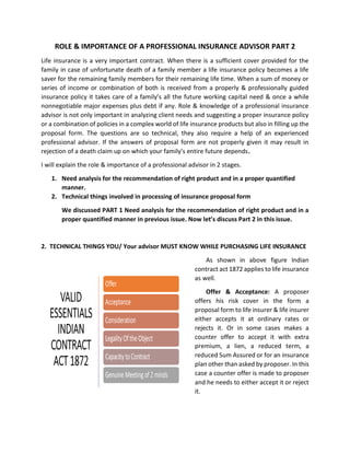 ROLE & IMPORTANCE OF A PROFESSIONAL INSURANCE ADVISOR PART 2
Life insurance is a very important contract. When there is a sufficient cover provided for the
family in case of unfortunate death of a family member a life insurance policy becomes a life
saver for the remaining family members for their remaining life time. When a sum of money or
series of income or combination of both is received from a properly & professionally guided
insurance policy it takes care of a family’s all the future working capital need & once a while
nonnegotiable major expenses plus debt if any. Role & knowledge of a professional insurance
advisor is not only important in analyzing client needs and suggesting a proper insurance policy
or a combination of policies in a complex world of life insurance products but also in filling up the
proposal form. The questions are so technical, they also require a help of an experienced
professional advisor. If the answers of proposal form are not properly given it may result in
rejection of a death claim up on which your family’s entire future depends.
I will explain the role & importance of a professional advisor in 2 stages.
1. Need analysis for the recommendation of right product and in a proper quantified
manner.
2. Technical things involved in processing of insurance proposal form
We discussed PART 1 Need analysis for the recommendation of right product and in a
proper quantified manner in previous issue. Now let’s discuss Part 2 in this issue.
2. TECHNICAL THINGS YOU/ Your advisor MUST KNOW WHILE PURCHASING LIFE INSURANCE
As shown in above figure Indian
contract act 1872 applies to life insurance
as well.
Offer & Acceptance: A proposer
offers his risk cover in the form a
proposal form to life insurer & life insurer
either accepts it at ordinary rates or
rejects it. Or in some cases makes a
counter offer to accept it with extra
premium, a lien, a reduced term, a
reduced Sum Assured or for an insurance
plan other than asked by proposer. In this
case a counter offer is made to proposer
and he needs to either accept it or reject
it.
 