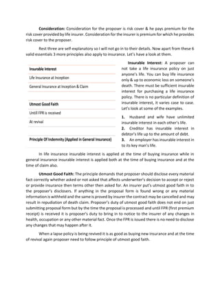 Consideration: Consideration for the proposer is risk cover & he pays premium for the
risk cover provided by life insurer. Consideration for the insurer is premium for which he provides
risk cover to the proposer.
Rest three are self-explanatory so I will not go in to their details. Now apart from these 6
valid essentials 3 more principles also apply to insurance. Let’s have a look at them.
Insurable Interest: A proposer can
not take a life insurance policy on just
anyone’s life. You can buy life insurance
only & up to economic loss on someone’s
death. There must be sufficient insurable
interest for purchasing a life insurance
policy. There is no particular definition of
insurable interest, it varies case to case.
Let’s look at some of the examples.
1. Husband and wife have unlimited
insurable interest in each other’s life.
2. Creditor has insurable interest in
debtor’s life up to the amount of debt.
3. An employer has insurable interest in
to its key man’s life.
In life insurance insurable interest is applied at the time of buying insurance while in
general insurance insurable interest is applied both at the time of buying insurance and at the
time of claim also.
Utmost Good Faith: The principle demands that proposer should disclose every material
fact correctly whether asked or not asked that affects underwriter’s decision to accept or reject
or provide insurance then terms other then asked for. An insurer put’s utmost good faith in to
the proposer’s disclosers. If anything in the proposal form is found wrong or any material
information is withheld and the same is proved by insurer the contract may be cancelled and may
result in repudiation of death claim. Proposer’s duty of utmost good faith does not end on just
submitting proposal form but by the time the proposal is processed and until FPR (first premium
receipt) is received it is proposer’s duty to bring in to notice to the insurer of any changes in
health, occupation or any other material fact. Once the FPR is issued there is no need to disclose
any changes that may happen after it.
When a lapse policy is being revived it is as good as buying new insurance and at the time
of revival again proposer need to follow principle of utmost good faith.
 