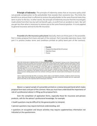 Principle of indemnity: The principle of indemnity states that an insurance policy shall
not provide compensation to the policyholder that exceeds their economic loss. This limits the
benefit to an amount that is sufficient to restore the policyholder to the same financial state they
were in prior to the loss. In other words, the principle of indemnity ensures that the insured gets
made whole from their loss but will not benefit, gain, or profit from an accident or claim. Nor will
you get less than what is necessary to restore you to the same financial position. It is only applied
to general insurance and not to the life insurance.
Preamble of a life insurance policy bond. Basically, there are three parts in the preamble.
Part 1 makes proposal form basis and part of the contract. Part 2 provides operative clause. And
part 3 is proviso (makes terms and conditions printed on policy bond part of the contract).
Above is a typical sample of a preamble printed on a stamp duty paid bond which makes
proposal form basis and part of the contract. Now you must have understood the importance of
role of a professional advisor in filling up the proposal form.
Even the completion of application forms, especially those for insurance and pension
products, calls for the adviser’s professional knowledge. For example:
• health questions may be difficult for the general public to interpret;
• pension questions may require technical understanding; and
• questions on occupation and leisure activities may require supplementary information not
indicated on the questionnaire.
 