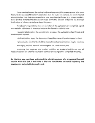 There may be places on the application form where untruthful answers appear to be more
helpful to the success of the client’s application than the truth. For example, the client may not
wish to disclose that they are overweight or have an unhealthy lifestyle (e.g. a heavy smoker).
Good practice demands that the adviser insists on truthful answers and points out the legal
implications of misrepresentation and non-disclosure.
The adviser’s responsibility does not end when all the applications are completed, signed
and ready for submission to product provider(s). Further tasks might include:
• explaining to the client the administrative processes the application will go through and
the timescales involved;
• telling the client about the documents they will receive and how to respond to them;
• preparing the client for the fact that medical reports or examinations may be required;
• arranging required medicals and seeing that the client attends; and
• ensuring that enquiries from product providers are answered quickly and that all
necessary actions are taken to ensure that technical processing can be completed efficiently.
By this time, you must have understood the role & importance of a professional financial
advisor. Now let’s look at the dome of the data from IRDAI’s (Insurance Regulatory and
development authority) last annual report.
 