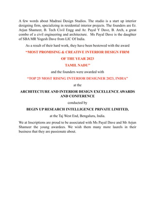 A few words about Madrasi Design Studios. The studio is a start up interior
designing firm, specializing in residential interior projects. The founders are Er.
Arjun Shameer, B. Tech Civil Engg and Ar. Payal Y Dave, B. Arch, a great
combo of a civil engineering and architecture. Ms Payal Dave is the daughter
of SBA MR Yogesh Dave from LIC Of India.
As a result of their hard work, they have been bestowed with the award
“MOST PROMISING & CREATIVE INTERIOR DESIGN FIRM
OF THE YEAR 2023
TAMIL NADU”
and the founders were awarded with
“TOP 25 MOST RISING INTERIOR DESIGNER 2023, INDIA”
at the
ARCHITECTURE AND INTERIOR DESIGN EXCELLENCE AWARDS
AND CONFERENCE
conducted by
BEGIN UP RESEARCH INTELLIGENCE PRIVATE LIMITED,
at the Taj West End, Bengaluru, India.
We at Inscriptions are proud to be associated with Ms Payal Dave and Mr Arjun
Shameer the young awardees. We wish them many more laurels in their
business that they are passionate about.
 