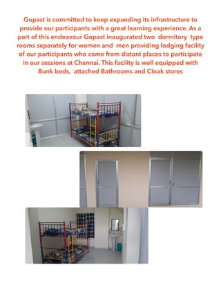 Gopast is committed to keep expanding its infrastructure to
provide our participants with a great learning experience. As a
part of this endeavour Gopast inaugurated two dormitory type
rooms separately for women and men providing lodging facility
of our participants who come from distant places to participate
in our sessions at Chennai. This facility is well equipped with
Bunk beds, attached Bathrooms and Cloak stores
 
