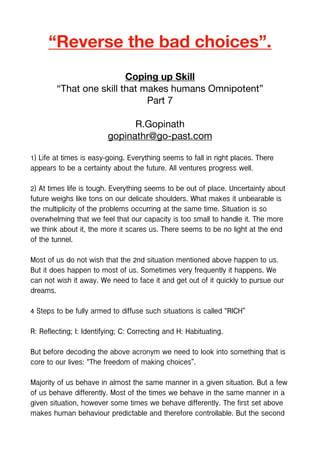 “Reverse the bad choices”.
Coping up Skill
“That one skill that makes humans Omnipotent”
Part 7
R.Gopinath
gopinathr@go-past.com
1) Life at times is easy-going. Everything seems to fall in right places. There
appears to be a certainty about the future. All ventures progress well.
2) At times life is tough. Everything seems to be out of place. Uncertainty about
future weighs like tons on our delicate shoulders. What makes it unbearable is
the multiplicity of the problems occurring at the same time. Situation is so
overwhelming that we feel that our capacity is too small to handle it. The more
we think about it, the more it scares us. There seems to be no light at the end
of the tunnel.
Most of us do not wish that the 2nd situation mentioned above happen to us.
But it does happen to most of us. Sometimes very frequently it happens. We
can not wish it away. We need to face it and get out of it quickly to pursue our
dreams.
4 Steps to be fully armed to diffuse such situations is called “RICH”
R: Reflecting; I: Identifying; C: Correcting and H: Habituating.
But before decoding the above acronym we need to look into something that is
core to our lives: “The freedom of making choices”.
Majority of us behave in almost the same manner in a given situation. But a few
of us behave differently. Most of the times we behave in the same manner in a
given situation, however some times we behave differently. The first set above
makes human behaviour predictable and therefore controllable. But the second
 